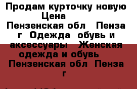 Продам курточку новую  › Цена ­ 1 800 - Пензенская обл., Пенза г. Одежда, обувь и аксессуары » Женская одежда и обувь   . Пензенская обл.,Пенза г.